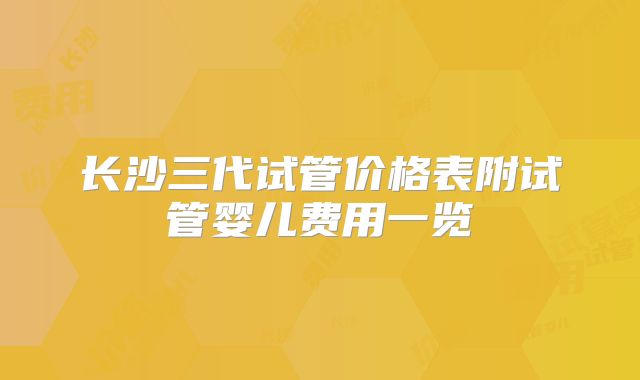 长沙三代试管价格表附试管婴儿费用一览