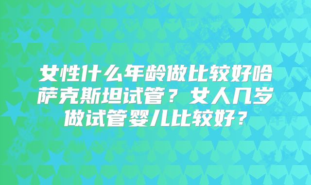 女性什么年龄做比较好哈萨克斯坦试管？女人几岁做试管婴儿比较好？