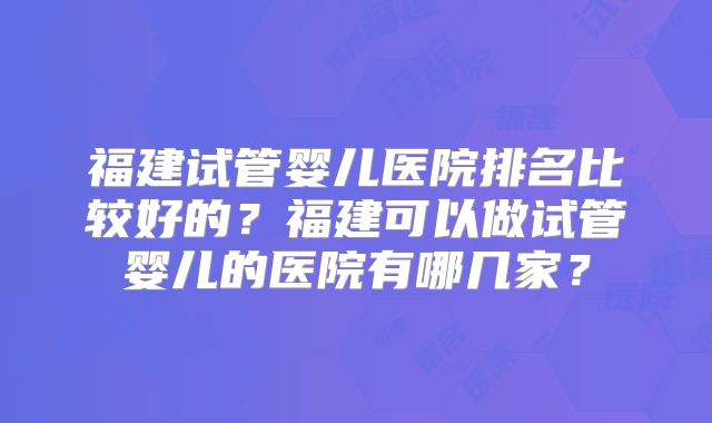 福建试管婴儿医院排名比较好的？福建可以做试管婴儿的医院有哪几家？