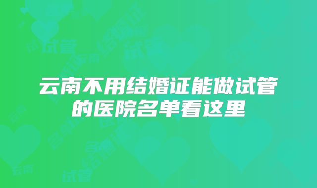云南不用结婚证能做试管的医院名单看这里
