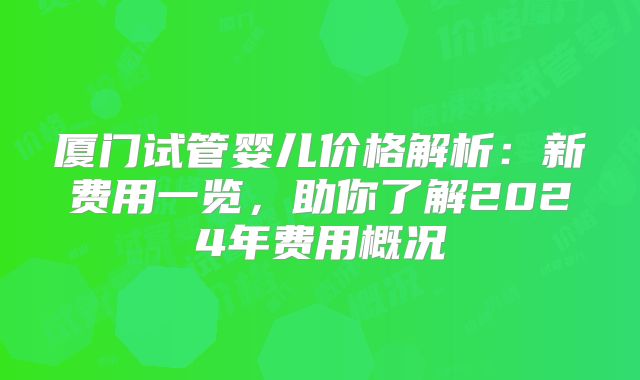 厦门试管婴儿价格解析：新费用一览，助你了解2024年费用概况