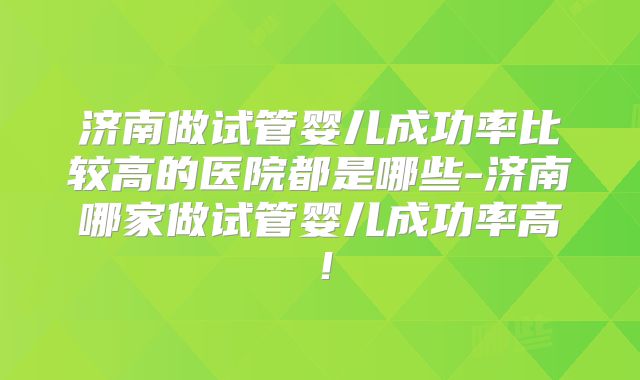 济南做试管婴儿成功率比较高的医院都是哪些-济南哪家做试管婴儿成功率高！