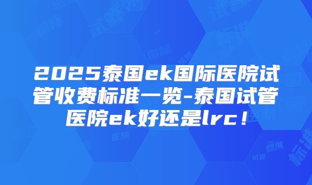 2025泰国ek国际医院试管收费标准一览-泰国试管医院ek好还是lrc！
