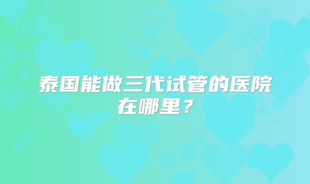 泰国能做三代试管的医院在哪里？