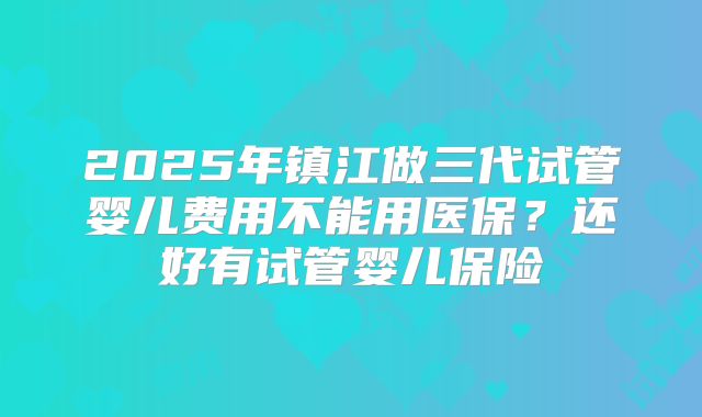 2025年镇江做三代试管婴儿费用不能用医保？还好有试管婴儿保险