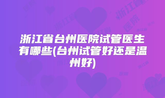 浙江省台州医院试管医生有哪些(台州试管好还是温州好)