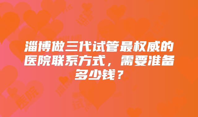 淄博做三代试管最权威的医院联系方式,需要准备多少钱?