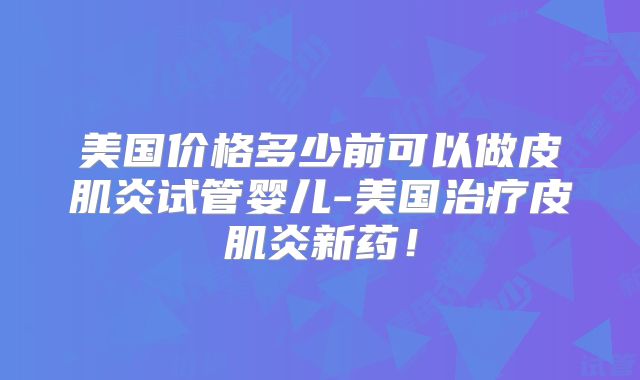 美国价格多少前可以做皮肌炎试管婴儿-美国治疗皮肌炎新药！