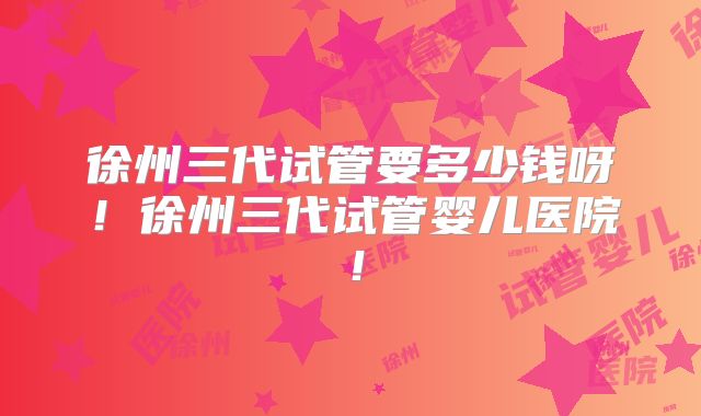 徐州三代试管要多少钱呀！徐州三代试管婴儿医院！