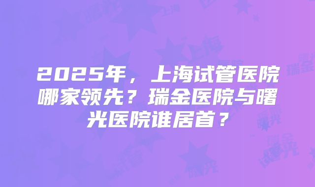 2025年,上海试管医院哪家领先?瑞金医院与曙光医院谁居首?