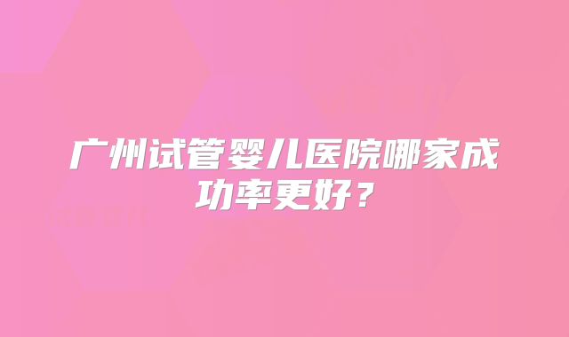 广州试管婴儿医院哪家成功率更好？