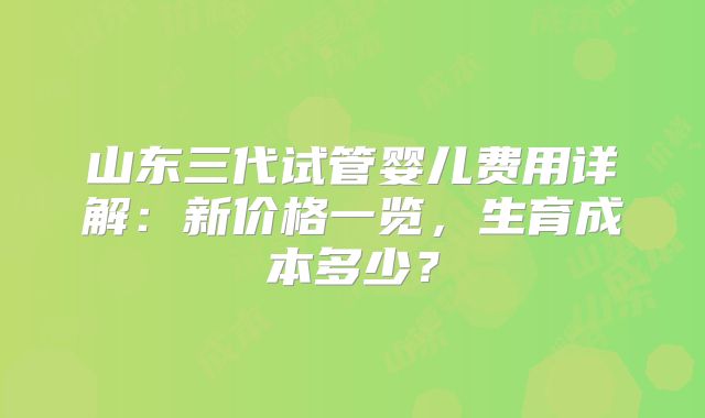 山东三代试管婴儿费用详解：新价格一览，生育成本多少？