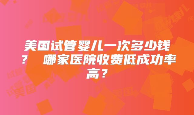 美国试管婴儿一次多少钱？ 哪家医院收费低成功率高？