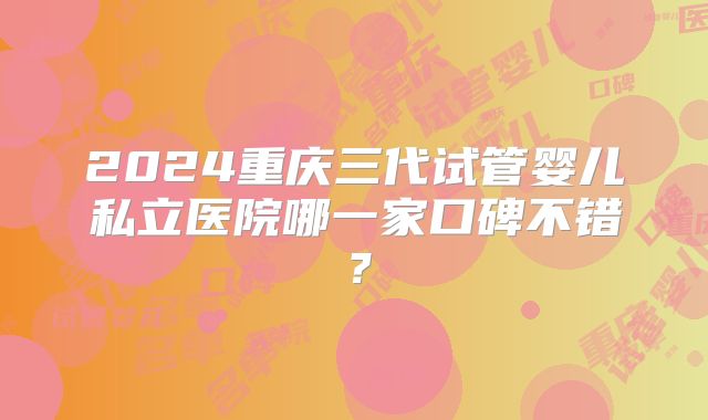 2024重庆三代试管婴儿私立医院哪一家口碑不错？