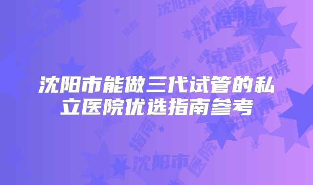 沈阳市能做三代试管的私立医院优选指南参考