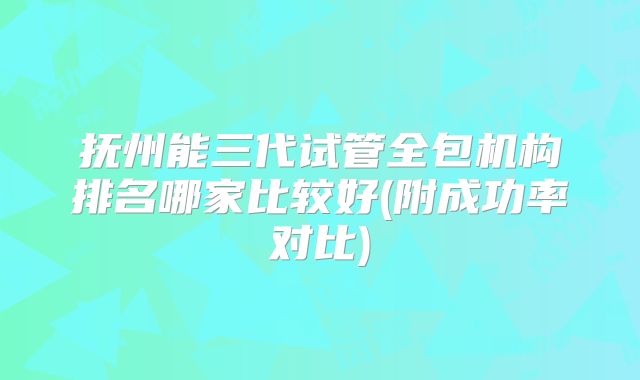 抚州能三代试管全包机构排名哪家比较好(附成功率对比)