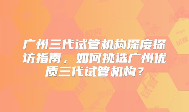 广州三代试管机构深度探访指南,如何挑选广州优质三代试管机构?