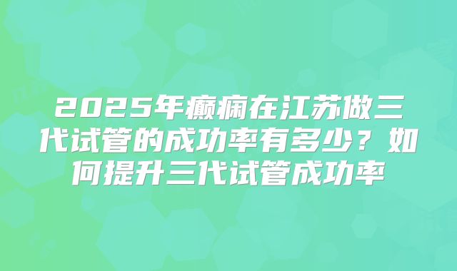 2025年癫痫在江苏做三代试管的成功率有多少？如何提升三代试管成功率