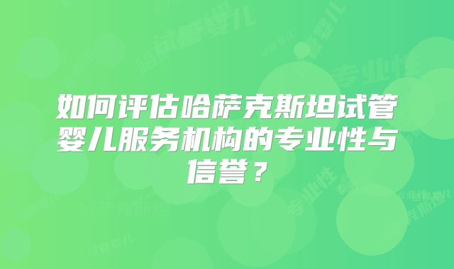 如何评估哈萨克斯坦试管婴儿服务机构的专业性与信誉？