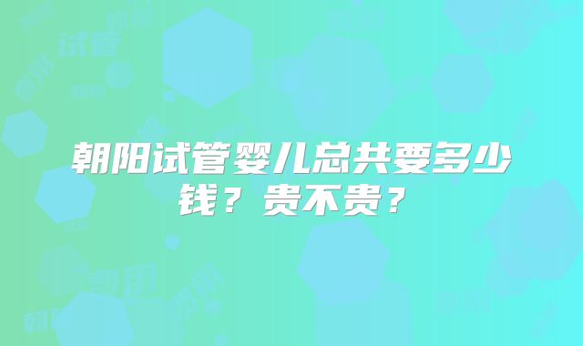 朝阳试管婴儿总共要多少钱？贵不贵？