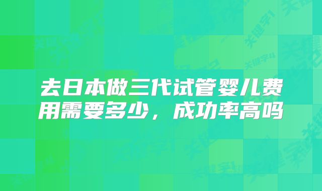 去日本做三代试管婴儿费用需要多少，成功率高吗