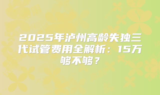 2025年泸州高龄失独三代试管费用全解析:15万够不够?