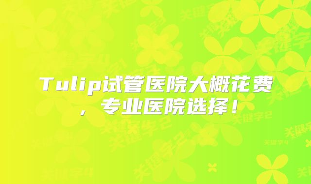 Tulip试管医院大概花费，专业医院选择！