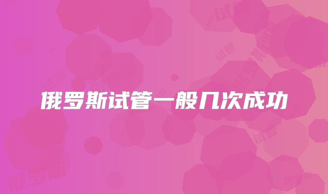 俄罗斯试管一般几次成功