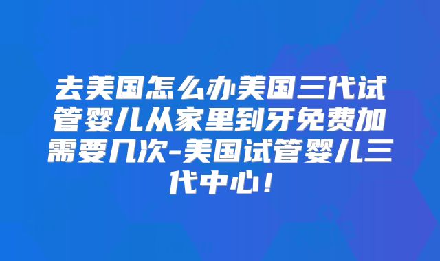 去美国怎么办美国三代试管婴儿从家里到牙免费加需要几次-美国试管婴儿三代中心！