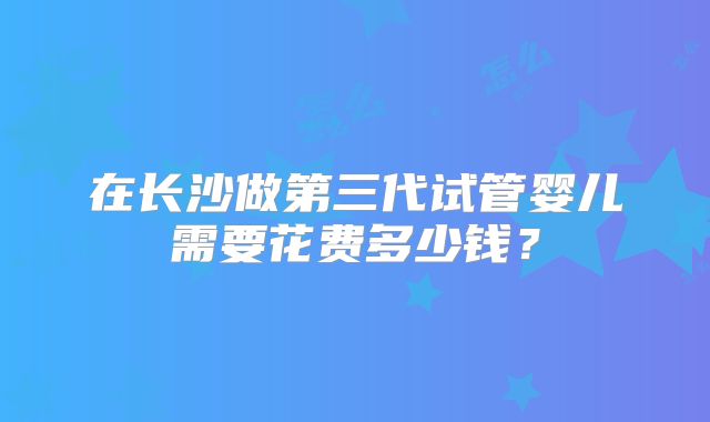 在长沙做第三代试管婴儿需要花费多少钱？