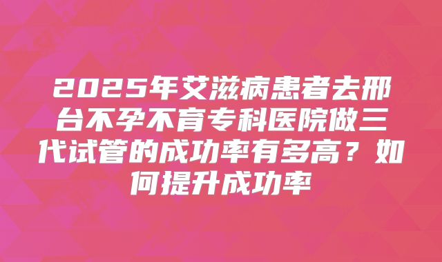 2025年艾滋病患者去邢台不孕不育专科医院做三代试管的成功率有多高？如何提升成功率