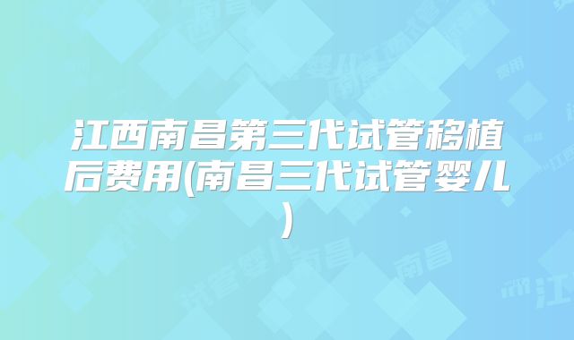 江西南昌第三代试管移植后费用(南昌三代试管婴儿)