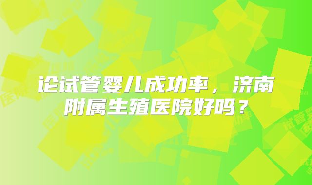 论试管婴儿成功率，济南附属生殖医院好吗？