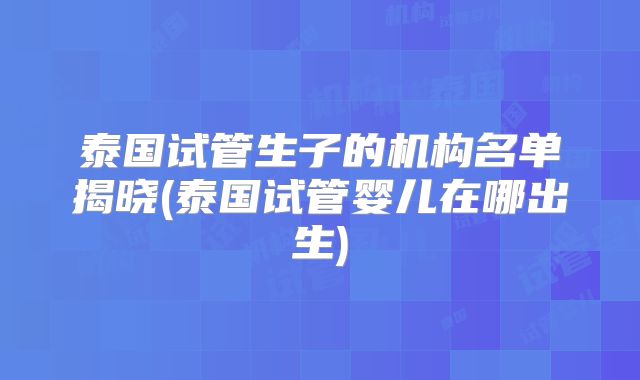 泰国试管生子的机构名单揭晓(泰国试管婴儿在哪出生)