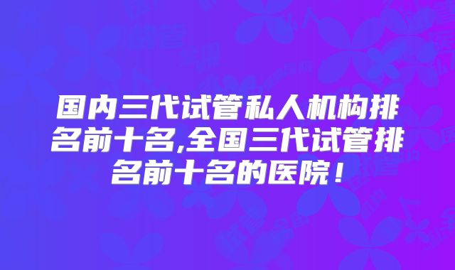 国内三代试管私人机构排名前十名,全国三代试管排名前十名的医院！
