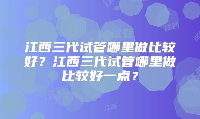 江西三代试管哪里做比较好?江西三代试管哪里做比较好一点?