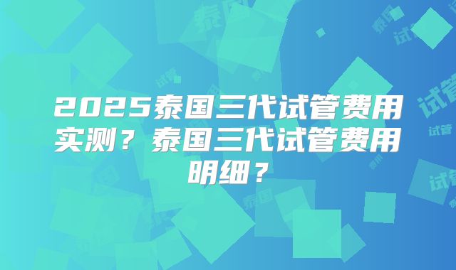 2025泰国三代试管费用实测？泰国三代试管费用明细？