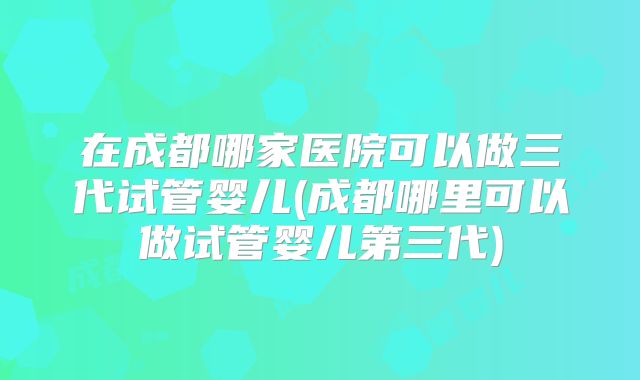 在成都哪家医院可以做三代试管婴儿(成都哪里可以做试管婴儿第三代)