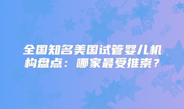 全国知名美国试管婴儿机构盘点：哪家最受推崇？