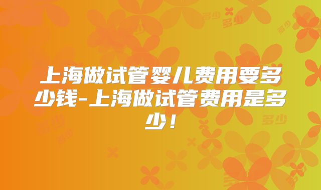 上海做试管婴儿费用要多少钱-上海做试管费用是多少!