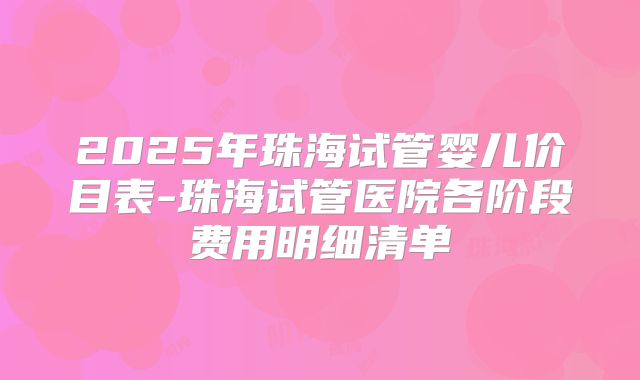 2025年珠海试管婴儿价目表-珠海试管医院各阶段费用明细清单