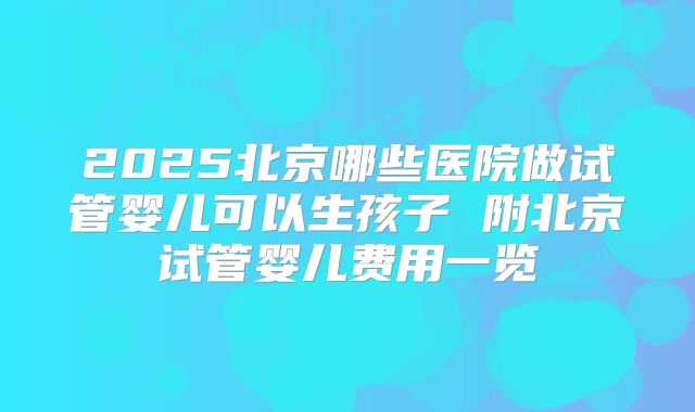 2025北京哪些医院做试管婴儿可以生孩子 附北京试管婴儿费用一览