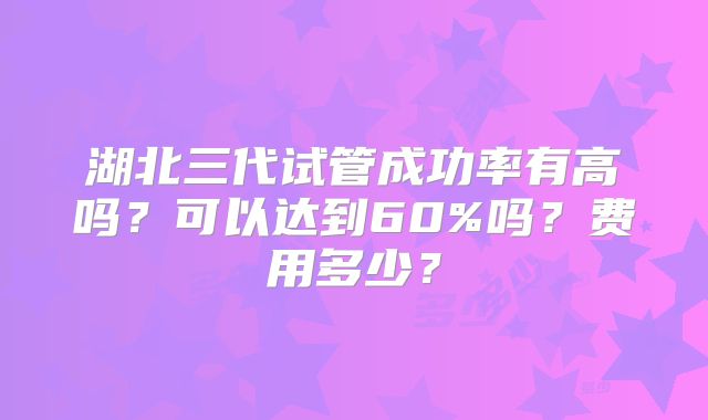 湖北三代试管成功率有高吗?可以达到60%吗?费用多少?