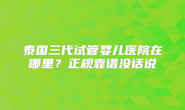 泰国三代试管婴儿医院在哪里？正规靠谱没话说
