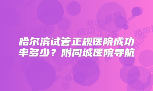 哈尔滨试管正规医院成功率多少?附同城医院导航
