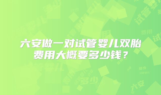 六安做一对试管婴儿双胎费用大概要多少钱？