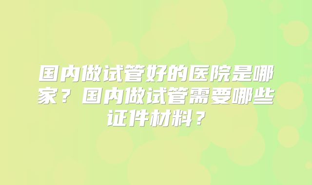 国内做试管好的医院是哪家?国内做试管需要哪些证件材料?