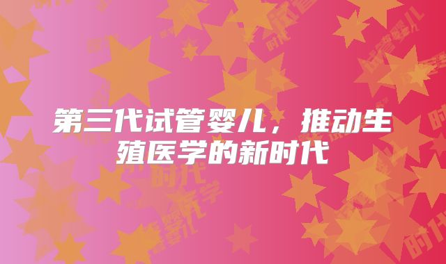 第三代试管婴儿，推动生殖医学的新时代