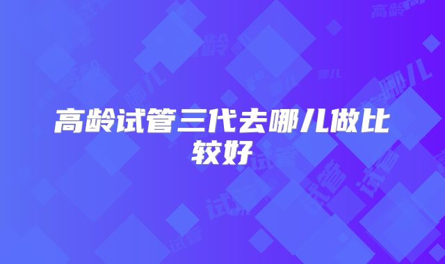 高龄试管三代去哪儿做比较好