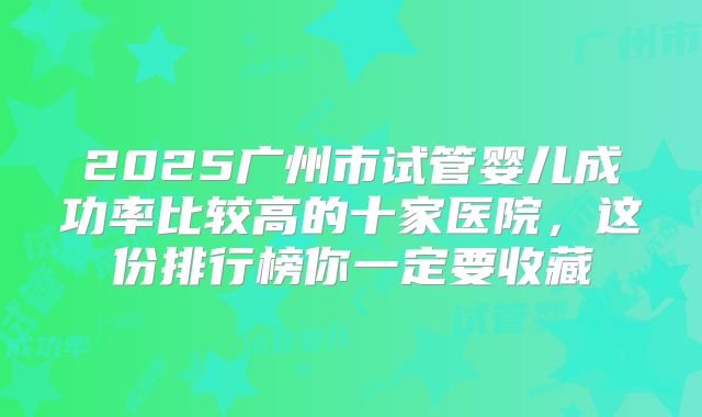 2025广州市试管婴儿成功率比较高的十家医院，这份排行榜你一定要收藏